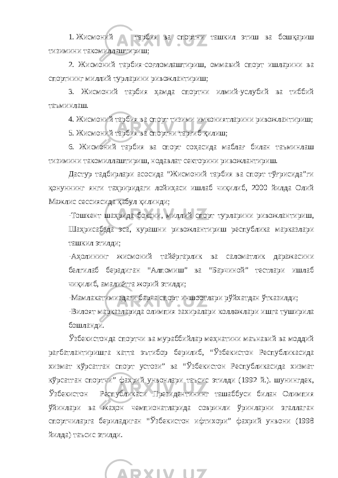 1. Жисмоний тарбия ва спортни ташкил этиш ва бош қ ариш тизимини такомиллаштириш; 2. Жисмоний тарбия-соғломлаштириш, оммавий спорт ишларини ва спортнинг миллий турларини ривожлантириш; 3. Жисмоний тарбия ҳамда спортни илмий-услубий ва тиббий таъминлаш. 4. Жисмоний тарбия ва спорт тизими имкониятларини ривожлантириш; 5. Жисмоний тарбия ва спортни тарғиб қилиш; 6. Жисмоний тарбия ва спорт соҳасида маблағ билан таъминлаш тизимини такомиллаштириш, нодавлат секторини ривожлантириш. Дастур тадбирлари асосида “Жисмоний тарбия ва спорт тўғрисида”ги қонуннинг янги таҳриридаги лойиҳаси ишлаб чиқилиб, 2000 йилда Олий Мажлис сессиясида қабул қилинди; -Тошкент шаҳрида боксни, миллий спорт турларини ривожлантириш, Шаҳрисабзда эса, курашни ривожлантириш республика марказлари ташкил этилди; -Аҳолининг жисмоний тайёргарлик ва саломатлик даражасини белгилаб берадиган “Алпомиш” ва “Барчиной” тестлари ишлаб чиқилиб, амалиётга жорий этилди; -Мамлакатимиздаги барча спорт иншоотлари рўйхатдан ўтказилди; -Вилоят марказларида олимпия захиралари коллежлари ишга тушир и ла бошланди. Ўзбекистонда спортчи ва мураббийлар меҳнатини маънавий ва моддий рағбатлантиришга катта эътибор берилиб, “Ўзбекистон Республикасида хизмат кўрсатган спорт устози” ва “Ўзбекистон Республикасида хизмат кўрсатган спортчи” фахрий унвонлари таъсис этилди (1992 й.). шунингдек, Ўзбекистон Республикаси Президентининг ташаббуси билан Олимпия ўйинлари ва жаҳон чемпионатларида совринли ўринларни эгаллаган спортчиларга бериладиган “Ўзбекистон ифтихори” фахрий унвони (1998 йилда) таъсис этилди. 