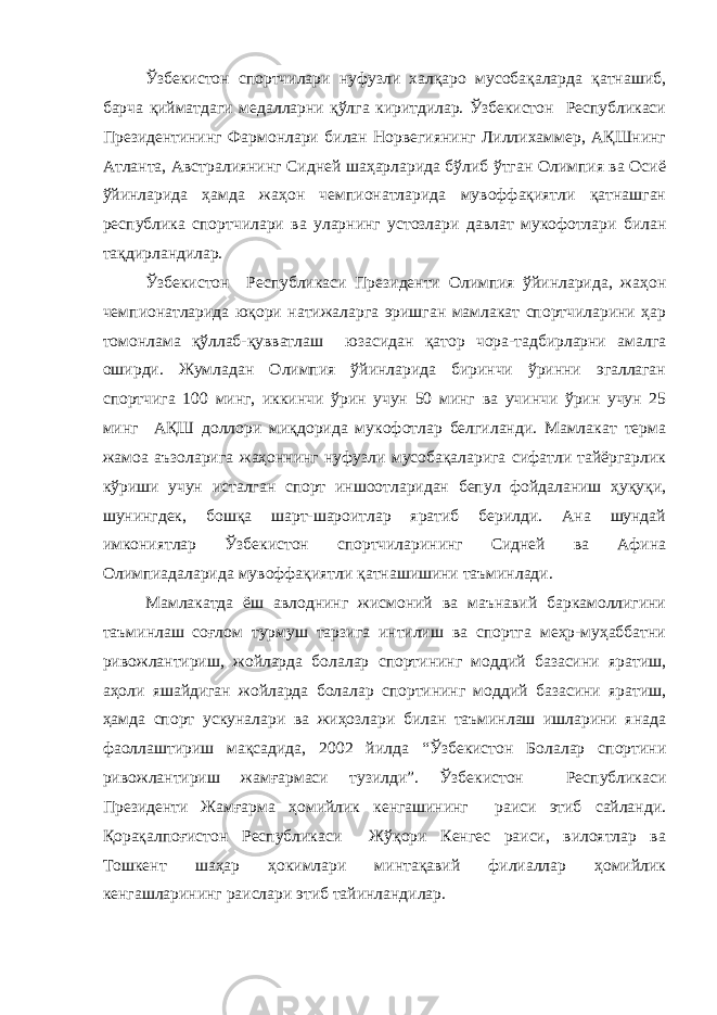 Ўзбекистон спортчилари нуфузли халқаро мусобақаларда қатнашиб, барча қийматдаги медалларни қўлга киритдилар. Ўзбекистон Республикаси Президентининг Фармонлари билан Норвегиянинг Лиллихаммер, АҚШнинг Атланта, Австралиянинг Сидней шаҳарларида бўлиб ўтган Олимпия ва Осиё ўйинларида ҳамда жаҳон чемпионатларида мувоффақиятли қатнашган республика спортчилари ва уларнинг устозлари давлат мукофотлари билан тақдирландилар. Ўзбекистон Республикаси Президенти Олимпия ўйинларида, жаҳон чемпионатларида юқори натижаларга эришган мамлакат спортчиларини ҳар томонлама қўллаб-қувватлаш юзасидан қатор чора-тадбирларни амалга оширди. Жумладан Олимпия ўйинларида биринчи ўринни эгаллаган спортчига 100 минг, иккинчи ўрин учун 50 минг ва учинчи ўрин учун 25 минг АҚШ доллори миқдорида мукофотлар белгиланди. Мамлакат терма жамоа аъзоларига жаҳоннинг нуфузли мусобақаларига сифатли тайёргарлик кўриши учун исталган спорт иншоотларидан бепул фойдаланиш ҳуқуқи, шунингдек, бошқа шарт-шароитлар яратиб берилди. Ана шундай имкониятлар Ўзбекистон спортчиларининг Сидней ва Афина Олимпиадаларида мувоффақиятли қатнашишини таъминлади. Мамлакатда ёш авлоднинг жисмоний ва маънавий баркамоллигини таъминлаш соғлом турмуш тарзига интилиш ва спортга меҳр-муҳаббатни ривожлантириш, жойларда болалар спортининг моддий базасини яратиш, аҳоли яшайдиган жойларда болалар спортининг моддий базасини яратиш, ҳамда спорт ускуналари ва жиҳозлари билан таъминлаш ишларини янада фаоллаштириш мақсадида, 2002 йилда “Ўзбекистон Болалар спортини ривожлантириш жамғармаси тузилди”. Ўзбекистон Республикаси Президенти Жамғарма ҳомийлик кенгашининг раиси этиб сайланди. Қорақалпоғистон Республикаси Жўқори Кенгес раиси, вилоятлар ва Тошкент шаҳар ҳокимлари минтақавий филиаллар ҳомийлик кенгашларининг раислари этиб тайинландилар. 