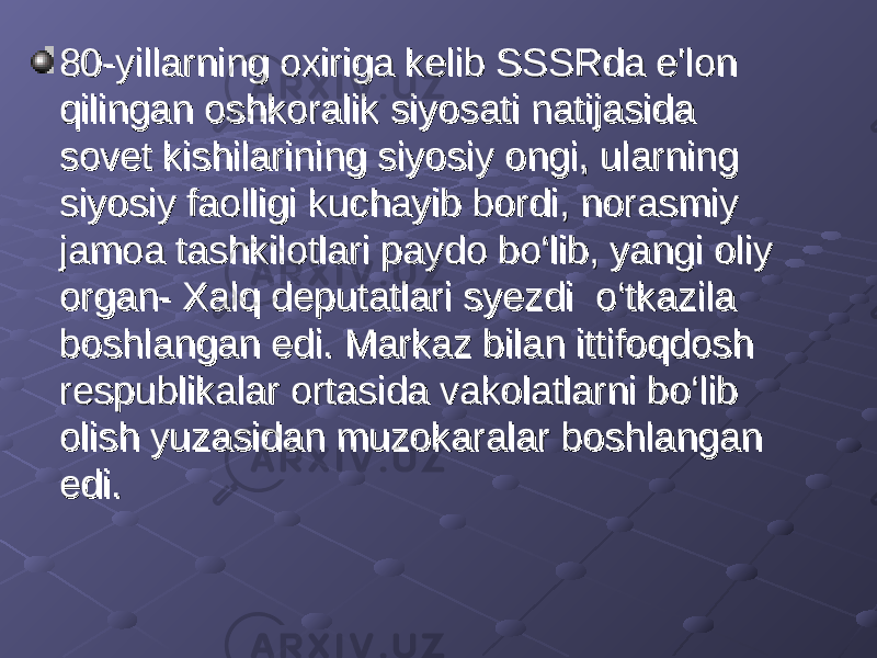 80-yillarning oxiriga kelib SSSRda e&#39;lon 80-yillarning oxiriga kelib SSSRda e&#39;lon qilingan oshkoralik siyosati natijasida qilingan oshkoralik siyosati natijasida sovet kishilarining siyosiy ongi, ularning sovet kishilarining siyosiy ongi, ularning siyosiy faolligi kuchayib bordi, norasmiy siyosiy faolligi kuchayib bordi, norasmiy jamoa tashkilotlari paydo bo‘lib, yangi oliy jamoa tashkilotlari paydo bo‘lib, yangi oliy organ- Xalq deputatlari syezdi o‘tkazila organ- Xalq deputatlari syezdi o‘tkazila boshlangan edi. Markaz bilan ittifoqdosh boshlangan edi. Markaz bilan ittifoqdosh respublikalar ortasida vakolatlarni bo‘lib respublikalar ortasida vakolatlarni bo‘lib olish yuzasidan muzokaralar boshlangan olish yuzasidan muzokaralar boshlangan edi.edi. 