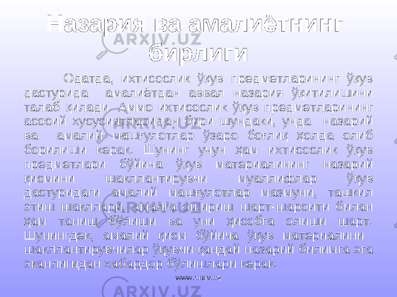 Назария ва амалиётнинг бирлиги Одатда, ихтисослик ўқув предметларининг ўқув дастурида амалиётдан аввал назария ўқитилишини талаб қилади. Аммо ихтисослик ўқув предметларининг асосий хусусиятларидан бири шундаки, унда назарий ва амалий машғулотлар ўзаро боғлиқ ҳолда олиб борилиши керак. Шунинг учун ҳам ихтисослик ўқув предметлари бўйича ўқув материалининг назарий қисмини шакллантирувчи муаллифлар ўқув дастуридаги амалий машғулотлар мазмуни, ташкил этиш шакллари, амалга ошириш шарт-шароити билан ҳам таниш бўлиши ва уни ҳисобга олиши шарт. Шунингдек, амалий қисм бўйича ўқув материалини шакллантирувчилар ўқувчи қандай назарий билимга эга эканлигидан хабардор бўлишлари керак. www.arxiv.uz 