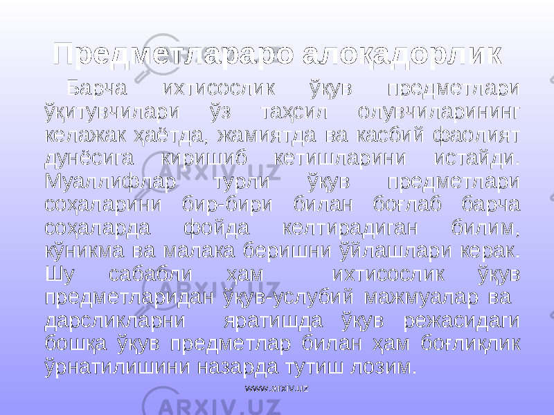 Предметлараро алоқадорлик Барча ихтисослик ўқув предметлари ўқитувчилари ўз таҳсил олувчиларининг келажак ҳаётда, жамиятда ва касбий фаолият дунёсига киришиб кетишларини истайди. Муаллифлар турли ўқув предметлари соҳаларини бир-бири билан боғлаб барча соҳаларда фойда келтирадиган билим, кўникма ва малака беришни ўйлашлари керак. Шу сабабли ҳам ихтисослик ўқув предметларидан ўқув-услубий мажмуалар ва дарсликларни яратишда ўқув режасидаги бошқа ўқув предметлар билан ҳам боғлиқлик ўрнатилишини назарда тутиш лозим. www.arxiv.uz 