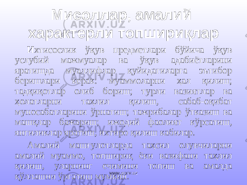 Мисоллар, амалий характерли топшириқлар Ихтисослик ўқув предметлари бўйича ўқув услубий мажмуалар ва ўқув адабиётларини яратишда муаллифлар қуйидагиларга эътибор беришлари керак: муаммоларни ҳал қилиш; тадқиқотлар олиб бориш; турли вазиятлар ва ҳолатларни таҳлил қилиш, сабаб-оқибат муносабатларини ўрнатиш; тажрибалар ўтказиш ва машқлар бажариш; ижодий фаолият кўрсатиш, янгиликлар яратиш, ихтиро қилиш кабилар. Амалий машғулотларда таҳсил олувчиларни амалий муаммо, топшириқ ёки вазифани таҳлил қилиш, уларнинг ечимини топиш ва амалда қўллашни ўргатиш мумкин. www.arxiv.uz 