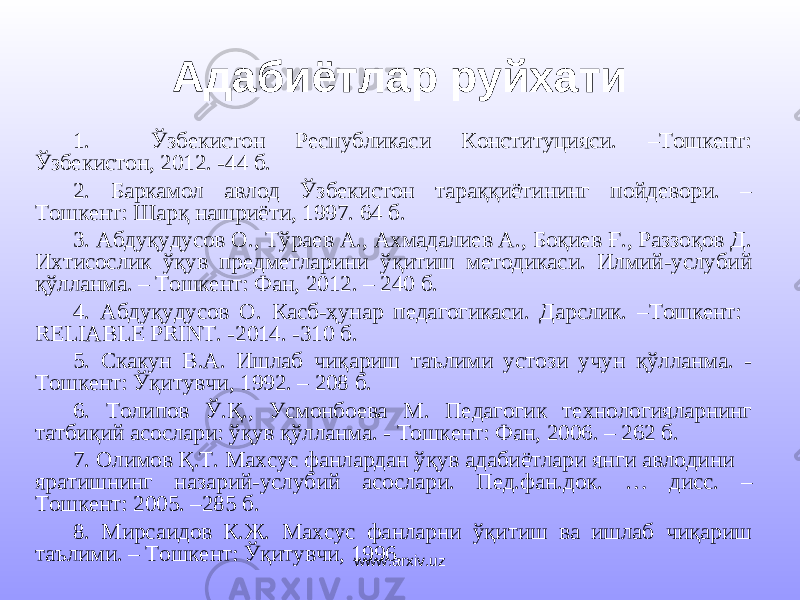 Адабиётлар руйхати 1. Ўзбекистон Республикаси Конституцияси. –Тошкент: Ўзбекистон, 2012. -44 б. 2. Баркамол авлод Ўзбекистон тараққиётининг пойдевори. – Тошкент: Шарқ нашриёти, 1997. 64 б. 3. Абдуқудусов О., Тўраев А., Ахмадалиев А., Боқиев Ғ., Раззоқов Д. Ихтисослик ўқув предметларини ўқитиш методикаси. Илмий-услубий қўлланма. – Тошкент: Фан, 2012. – 240 б. 4. Абдуқудусов О. Касб-ҳунар педагогикаси. Дарслик. –Тошкент: RELIABLE PRINT. - 201 4. - 31 0 б . 5. Скакун В.А. Ишлаб чиқариш таълими устози учун қўлланма. - Тошкент: Ўқитувчи, 1992. – 208 б. 6. Толипов Ў.Қ., Усмонбоева М. Педагогик технологияларнинг татбиқий асослари: ўқув қўлланма. - Тошкент: Фан, 2006. – 262 б. 7. Олимов Қ . Т . Махсус фанлардан ўқув адабиётлари янги авлодини яратишнинг назарий - услубий асослари . Пед . фан . док . … дисс . – Тошкент: 2005. – 285 б. 8. Мирсаидов К.Ж. Махсус фанларни ўқитиш ва ишлаб чиқариш таълими. – Тошкент: Ўқитувчи, 1996. www.arxiv.uz 