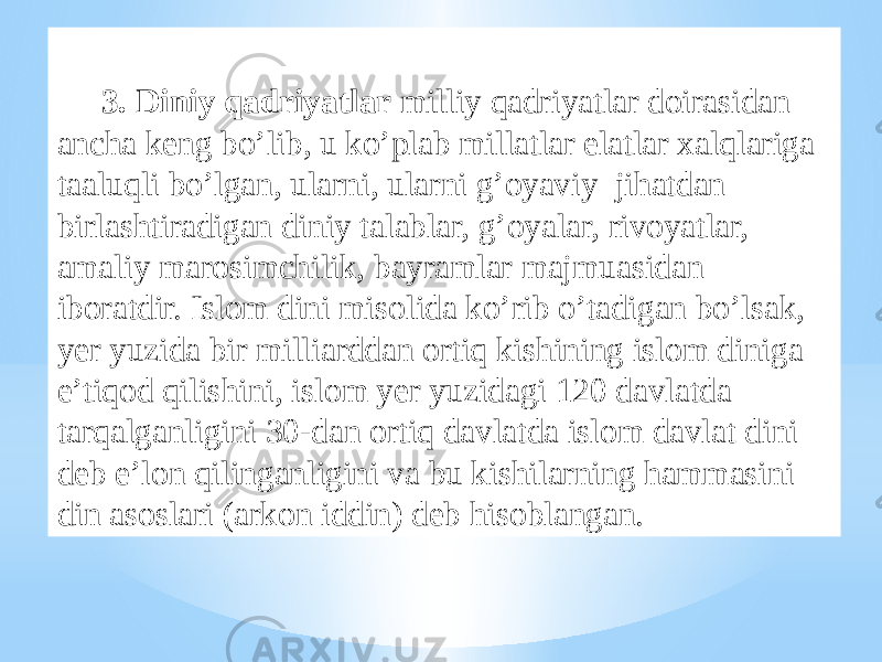 3. Diniy qadriyatlar milliy qadriyatlar doirasidan ancha keng bo’lib, u ko’plab millatlar elatlar xalqlariga taaluqli bo’lgan, ularni, ularni g’oyaviy jihatdan birlashtiradigan diniy talablar, g’oyalar, rivoyatlar, amaliy marosimchilik, bayramlar majmuasidan iboratdir. Islom dini misolida ko’rib o’tadigan bo’lsak, yer yuzida bir milliarddan ortiq kishining islom diniga e’tiqod qilishini, islom yer yuzidagi 120 davlatda tarqalganligini 30-dan ortiq davlatda islom davlat dini deb e’lon qilinganligini va bu kishilarning hammasini din asoslari (arkon iddin) deb hisoblangan. 