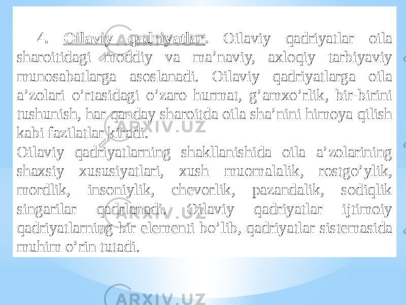 4. Oilaviy qadriyatlar . Oilaviy qadriyatlar oila sharoitidagi moddiy va ma’naviy, axloqiy tarbiyaviy munosabatlarga asoslanadi. Oilaviy qadriyatlarga oila a’zolari o’rtasidagi o’zaro hurmat, g’amxo’rlik, bir-birini tushunish, har qanday sharoitda oila sha’nini himoya qilish kabi fazilatlar kiradi. Oilaviy qadriyatlarning shakllanishida oila a’zolarining shaxsiy xususiyatlari, xush muomalalik, rostgo’ylik, mordlik, insoniylik, chevorlik, pazandalik, sodiqlik singarilar qadrlanadi. Oilaviy qadriyatlar ijtimoiy qadriyatlarning bir elementi bo’lib, qadriyatlar sistemasida muhim o’rin tutadi. 