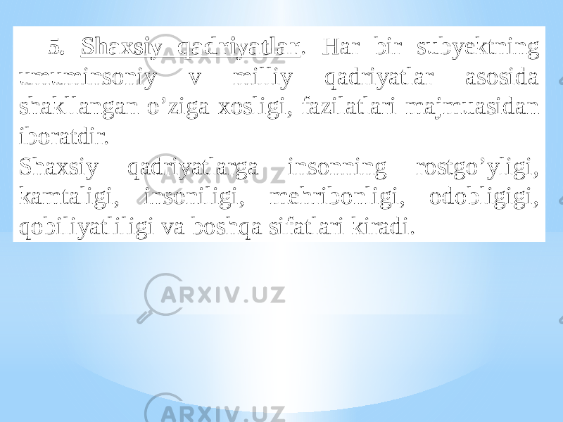 5. Shaxsiy qadriyatlar . Har bir subyektning umuminsoniy v milliy qadriyatlar asosida shakllangan o’ziga xosligi, fazilatlari majmuasidan iboratdir. Shaxsiy qadriyatlarga insonning rostgo’yligi, kamtaligi, insoniligi, mehribonligi, odobligigi, qobiliyatliligi va boshqa sifatlari kiradi. 