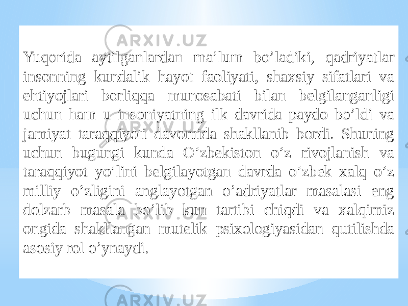 Yuqorida aytilganlardan ma’lum bo’ladiki, qadriyatlar insonning kundalik hayot faoliyati, shaxsiy sifatlari va ehtiyojlari borliqqa munosabati bilan belgilanganligi uchun ham u insoniyatning ilk davrida paydo bo’ldi va jamiyat taraqqiyoti davomida shakllanib bordi. Shuning uchun bugungi kunda O’zbekiston o’z rivojlanish va taraqqiyot yo’lini belgilayotgan davrda o’zbek xalq o’z milliy o’zligini anglayotgan o’adriyatlar masalasi eng dolzarb masala bo’lib kun tartibi chiqdi va xalqimiz ongida shakllangan mutelik psixologiyasidan qutilishda asosiy rol o’ynaydi. 