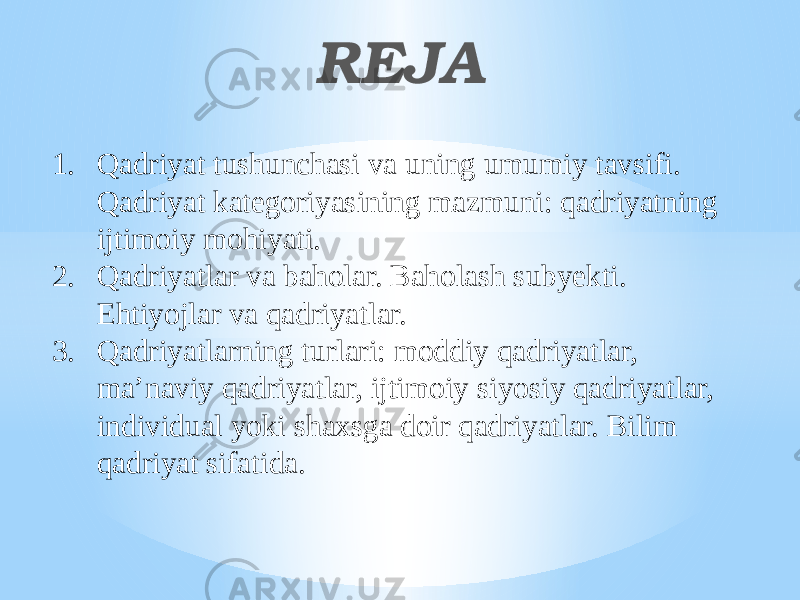 RЕJА 1. Qadriyat tushunchasi va uning umumiy tavsifi. Qadriyat kategoriyasining mazmuni: qadriyatning ijtimoiy mohiyati. 2. Qadriyatlar va baholar. Baholash subyekti. Ehtiyojlar va qadriyatlar. 3. Qadriyatlarning turlari: moddiy qadriyatlar, ma’naviy qadriyatlar, ijtimoiy siyosiy qadriyatlar, individual yoki shaxsga doir qadriyatlar. Bilim qadriyat sifatida. 