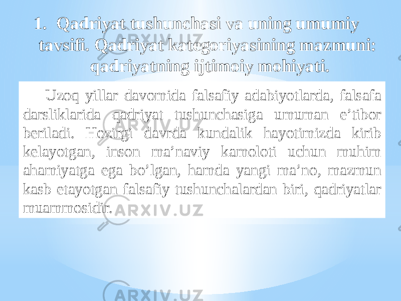  Uzoq yillar davomida falsafiy adabiyotlarda, falsafa darsliklarida qadriyat tushunchasiga umuman e’tibor beriladi. Hozirgi davrda kundalik hayotimizda kirib kelayotgan, inson ma’naviy kamoloti uchun muhim ahamiyatga ega bo’lgan, hamda yangi ma’no, mazmun kasb etayotgan falsafiy tushunchalardan biri, qadriyatlar muammosidir. 1. Qadriyat tushunchasi va uning umumiy tavsifi. Qadriyat kategoriyasining mazmuni: qadriyatning ijtimoiy mohiyati. 