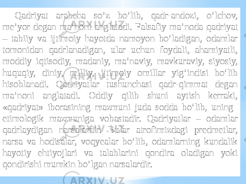 Qadriyat arabcha so’z bo’lib, qadr-andozi, o’lchov, me’yor degan ma’noni anglatadi. Falsafiy ma’noda qadriyat – tabiiy va ijtimoiy hayotda namoyon bo’ladigan, odamlar tomonidan qadrlanadigan, ular uchun foydali, ahamiyatli, moddiy iqtisodiy, madaniy, ma’naviy, mavkuraviy, siyosiy, huquqiy, diniy, milliy, ijtimoiy omillar yig’indisi bo’lib hisoblanadi. Qadriyatlar tushunchasi qadr-qimmat degan ma’noni anglatadi. Oddiy qilib shuni aytish kerraki, «qadriyat» iborasining mazmuni juda sodda bo’lib, uning etimologik mazmuniga vobastadir. Qadriyatlar – odamlar qadrlaydigan narsalardir. Bular atrofimizdagi predmetlar, narsa va hodisalar, voqyealar bo’lib, odamlarning kundalik hayotiy ehtiyojlari va talablarini qondira oladigan yoki qondirishi mumkin bo’lgan narsalardir. 