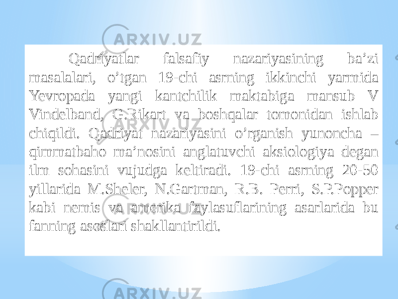 Qadriyatlar falsafiy nazariyasining ba’zi masalalari, o’tgan 19-chi asrning ikkinchi yarmida Yevropada yangi kantchilik maktabiga mansub V Vindelband, G.Rikart va boshqalar tomonidan ishlab chiqildi. Qadriyat nazariyasini o’rganish yunoncha – qimmatbaho ma’nosini anglatuvchi aksiologiya degan ilm sohasini vujudga keltiradi. 19-chi asrning 20-50 yillarida M.Sheler, N.Gartman, R.B. Perri, S.P.Popper kabi nemis va amerika faylasuflarining asarlarida bu fanning asoslari shakllantirildi. 