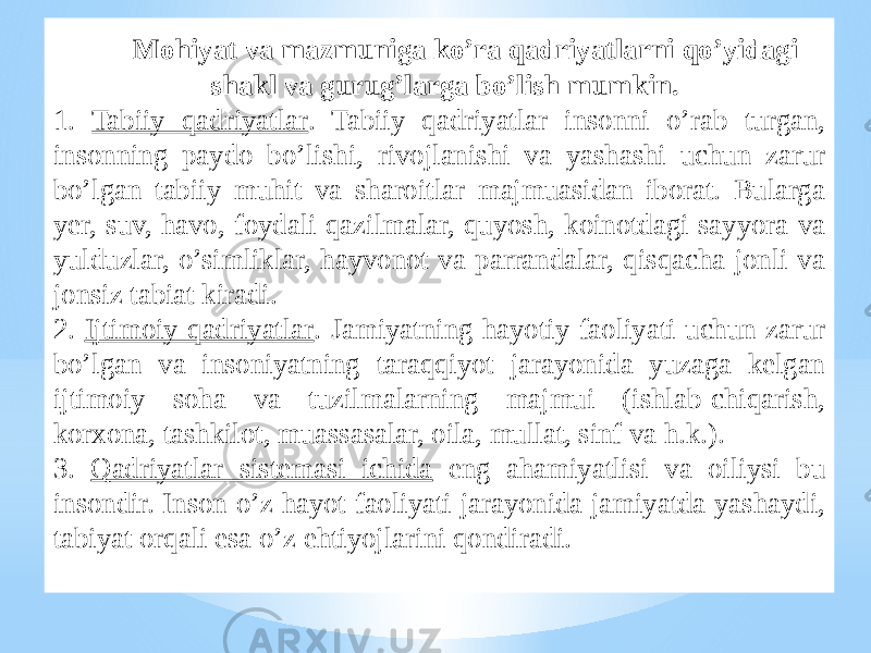 Mohiyat va mazmuniga ko’ra qadriyatlarni qo’yidagi shakl va gurug’larga bo’lish mumkin. 1. Tabiiy qadriyatlar . Tabiiy qadriyatlar insonni o’rab turgan, insonning paydo bo’lishi, rivojlanishi va yashashi uchun zarur bo’lgan tabiiy muhit va sharoitlar majmuasidan iborat. Bularga yer, suv, havo, foydali qazilmalar, quyosh, koinotdagi sayyora va yulduzlar, o’simliklar, hayvonot va parrandalar, qisqacha jonli va jonsiz tabiat kiradi. 2. Ijtimoiy qadriyatlar . Jamiyatning hayotiy faoliyati uchun zarur bo’lgan va insoniyatning taraqqiyot jarayonida yuzaga kelgan ijtimoiy soha va tuzilmalarning majmui (ishlab-chiqarish, korxona, tashkilot, muassasalar, oila, mullat, sinf va h.k.). 3. Qadriyatlar sistemasi ichida eng ahamiyatlisi va oiliysi bu insondir. Inson o’z hayot faoliyati jarayonida jamiyatda yashaydi, tabiyat orqali esa o’z ehtiyojlarini qondiradi. 