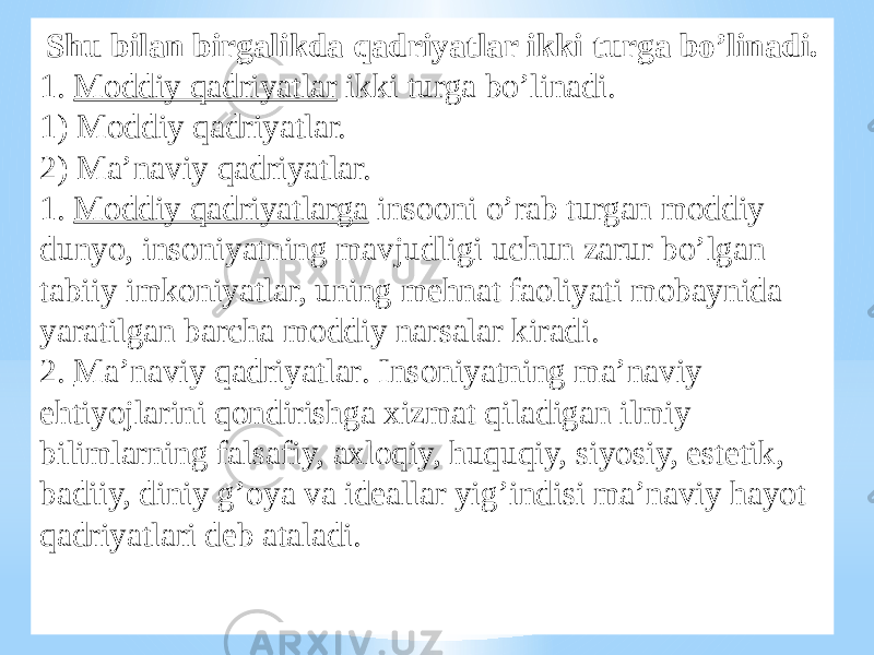 Shu bilan birgalikda qadriyatlar ikki turga bo’linadi. 1. Moddiy qadriyatlar ikki turga bo’linadi. 1) Moddiy qadriyatlar. 2) Ma’naviy qadriyatlar. 1. Moddiy qadriyatlarga insooni o’rab turgan moddiy dunyo, insoniyatning mavjudligi uchun zarur bo’lgan tabiiy imkoniyatlar, uning mehnat faoliyati mobaynida yaratilgan barcha moddiy narsalar kiradi. 2. Ma’naviy qadriyatlar . Insoniyatning ma’naviy ehtiyojlarini qondirishga xizmat qiladigan ilmiy bilimlarning falsafiy, axloqiy, huquqiy, siyosiy, estetik, badiiy, diniy g’oya va ideallar yig’indisi ma’naviy hayot qadriyatlari deb ataladi. 