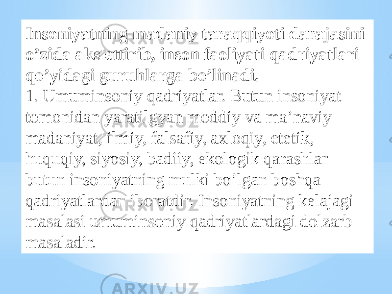 Insoniyatning madaniy taraqqiyoti darajasini o’zida aks ettirib, inson faoliyati qadriyatlari qo’yidagi guruhlarga bo’linadi. 1. Umuminsoniy qadriyatlar. Butun insoniyat tomonidan yaratilgyan moddiy va ma’naviy madaniyat, ilmiy, falsafiy, axloqiy, etetik, huquqiy, siyosiy, badiiy, ekologik qarashlar butun insoniyatning mulki bo’lgan boshqa qadriyatlardan iboratdir. Insoniyatning kelajagi masalasi umuminsoniy qadriyatlardagi dolzarb masaladir. 