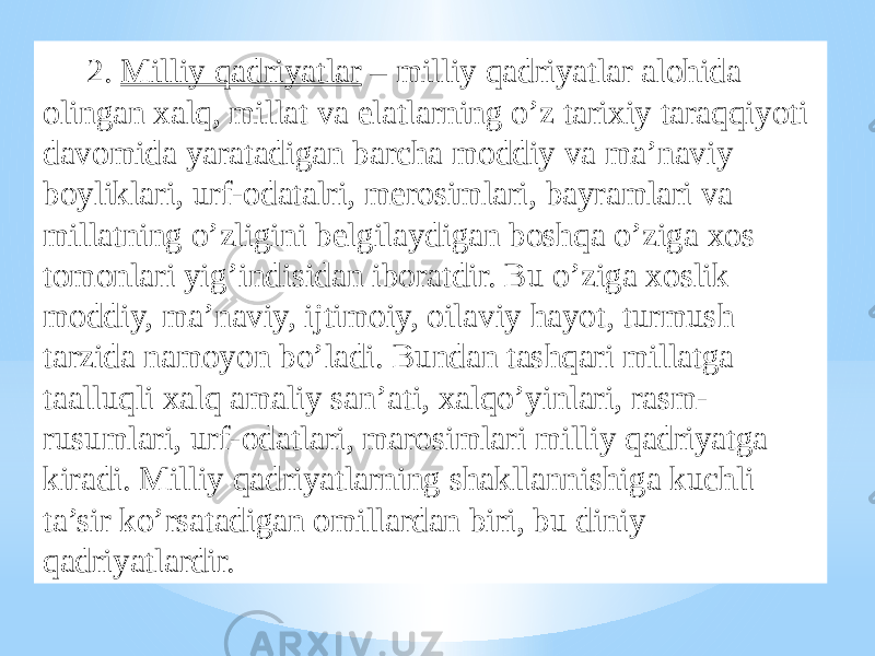 2. Milliy qadriyatlar – milliy qadriyatlar alohida olingan xalq, millat va elatlarning o’z tarixiy taraqqiyoti davomida yaratadigan barcha moddiy va ma’naviy boyliklari, urf-odatalri, merosimlari, bayramlari va millatning o’zligini belgilaydigan boshqa o’ziga xos tomonlari yig’indisidan iboratdir. Bu o’ziga xoslik moddiy, ma’naviy, ijtimoiy, oilaviy hayot, turmush tarzida namoyon bo’ladi. Bundan tashqari millatga taalluqli xalq amaliy san’ati, xalqo’yinlari, rasm- rusumlari, urf-odatlari, marosimlari milliy qadriyatga kiradi. Milliy qadriyatlarning shakllannishiga kuchli ta’sir ko’rsatadigan omillardan biri, bu diniy qadriyatlardir. 