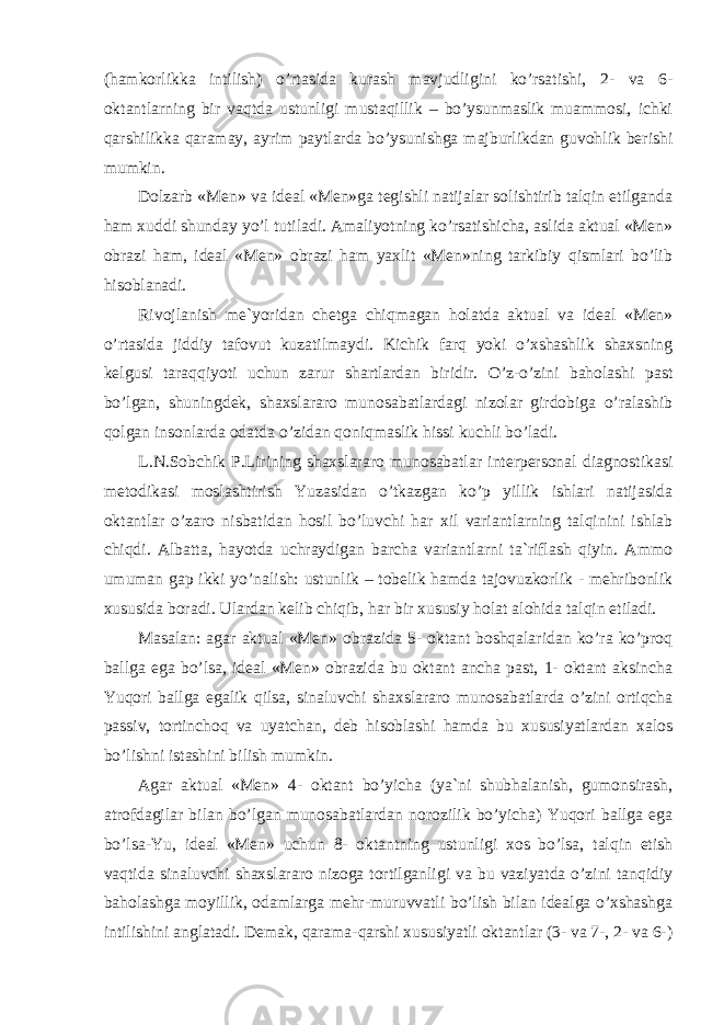 (hamkorlikka intilish) o’rtasida kurash mavjudligini ko’rsatishi, 2- va 6- oktantlarning bir vaqtda ustunligi mustaqillik – bo’ysunmaslik muammosi, ichki qarshilikka qaramay, ayrim paytlarda bo’ysunishga majburlikdan guvohlik berishi mumkin. Dolzarb «Men» va ideal «Men»ga tegishli natijalar solishtirib talqin etilganda ham xuddi shunday yo’l tutiladi. Amaliyotning ko’rsatishicha, aslida aktual «Men» obrazi ham, ideal «Men» obrazi ham yaxlit «Men»ning tarkibiy qismlari bo’lib hisoblanadi. Rivojlanish me`yoridan chetga chiqmagan holatda aktual va ideal «Men» o’rtasida jiddiy tafovut kuzatilmaydi. Kichik farq yoki o’xshashlik shaxsning kelgusi taraqqiyoti uchun zarur shartlardan biridir. O’z-o’zini baholashi past bo’lgan, shuningdek, shaxslararo munosabatlardagi nizolar girdobiga o’ralashib qolgan insonlarda odatda o’zidan qoniqmaslik hissi kuchli bo’ladi. L.N.Sobchik P.Lirining shaxslararo munosabatlar interpersonal diagnostikasi metodikasi moslashtirish Yuzasidan o’tkazgan ko’p yillik ishlari natijasida oktantlar o’zaro nisbatidan hosil bo’luvchi har xil variantlarning talqinini ishlab chiqdi. Albatta, hayotda uchraydigan barcha variantlarni ta`riflash qiyin. Ammo umuman gap ikki yo’nalish: ustunlik – tobelik hamda tajovuzkorlik - mehribonlik xususida boradi. Ulardan kelib chiqib, har bir xususiy holat alohida talqin etiladi. Masalan: agar aktual «Men» obrazida 5- oktant boshqalaridan ko’ra ko’proq ballga ega bo’lsa, ideal «Men» obrazida bu oktant ancha past, 1- oktant aksincha Yuqori ballga egalik qilsa, sinaluvchi shaxslararo munosabatlarda o’zini ortiqcha passiv, tortinchoq va uyatchan, deb hisoblashi hamda bu xususiyatlardan xalos bo’lishni istashini bilish mumkin. Agar aktual «Men» 4- oktant bo’yicha (ya`ni shubhalanish, gumonsirash, atrofdagilar bilan bo’lgan munosabatlardan norozilik bo’yicha) Yuqori ballga ega bo’lsa-Yu, ideal «Men» uchun 8- oktantning ustunligi xos bo’lsa, talqin etish vaqtida sinaluvchi shaxslararo nizoga tortilganligi va bu vaziyatda o’zini tanqidiy baholashga moyillik, odamlarga mehr-muruvvatli bo’lish bilan idealga o’xshashga intilishini anglatadi. Demak, qarama-qarshi xususiyatli oktantlar (3- va 7-, 2- va 6-) 