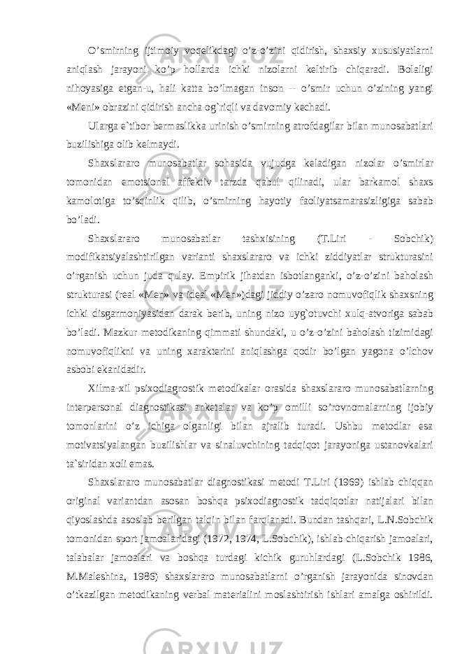 O’smirning ijtimoiy voqelikdagi o’z-o’zini qidirish, shaxsiy xususiyatlarni aniqlash jarayoni ko’p hollarda ichki nizolarni keltirib chiqaradi. Bolaligi nihoyasiga etgan-u, hali katta bo’lmagan inson -- o’smir uchun o’zining yangi «Meni» obrazini qidirish ancha og`riqli va davomiy kechadi. Ularga e`tibor bermaslikka urinish o’smirning atrofdagilar bilan munosabatlari buzilishiga olib kelmaydi. Shaxslararo munosabatlar sohasida vujudga keladigan nizolar o’smirlar tomonidan emotsional affektiv tarzda qabul qilinadi, ular barkamol shaxs kamolotiga to’sqinlik qilib, o’smirning hayotiy faoliyatsamarasizligiga sabab bo’ladi. Shaxslararo munosabatlar tash x isining (T.Liri - Sobchik) modifikatsiyalashtirilgan varianti shaxslararo va ichki ziddiyatlar strukturasini o’rganish uchun juda qulay. Empirik jihatdan isbotlanganki, o’z-o’zini baholash strukturasi (real «Men» va ideal «Men»)dagi jiddiy o’zaro nomuvofiqlik shaxsning ichki disgarmoniyasidan darak berib, uning nizo uyg`otuvchi xulq-atvoriga sabab bo’ladi. Mazkur metodikaning qimmati shundaki, u o’z-o’zini baholash tizimidagi nomuvofiqlikni va uning xarakterini aniqlashga qodir bo’lgan yagona o’lchov asbobi ekanidadir. Xilma-xil psixodiagnostik metodikalar orasida shaxslararo munosabatlarning interpersonal diagnostikasi anketalar va ko’p omilli so’rovnomalarning ijobiy tomonlarini o’z ichiga olganligi bilan ajralib turadi. Ushbu metodlar esa motivatsiyalangan buzilishlar va sinaluvchining tadqiqot jarayoniga ustanovkalari ta`siridan xoli emas. Shaxslararo munosabatlar diagnostikasi metodi T.Liri (1969) ishlab chiqqan original variantdan asosan boshqa psixodiagnostik tadqiqotlar natijalari bilan qiyoslashda asoslab berilgan talqin bilan farqlanadi. Bundan tashqari, L.N.Sobchik tomonidan sport jamoalaridagi (1972, 1974, L.Sobchik), ishlab chiqarish jamoalari, talabalar jamoalari va boshqa turdagi kichik guruhlardagi (L.Sobchik 1986, M.Maleshina, 1986) shaxslararo munosabatlarni o’rganish jarayonida sinovdan o’tkazilgan metodikaning verbal materialini moslashtirish ishlari amalga oshirildi. 