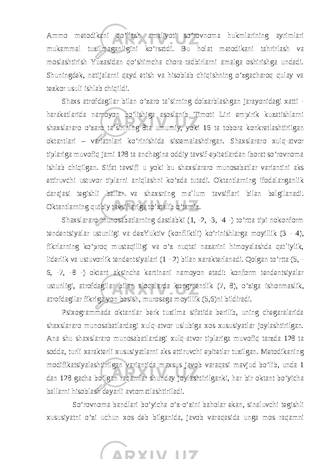 Ammo metodikani qo’llash amaliyoti so’rovnoma hukmlarining ayrimlari mukammal tuzilmaganligi ni ko’rsatdi. Bu holat metodikani tahrirlash va moslashtirish Yuzasidan qo’shimcha chora-tadbirlarni amalga oshirishga undadi. Shuningdek, natijalarni qayd etish va hisoblab chiqishning o’zgacharoq qulay va tezkor usuli ishlab chiqildi. Shaxs atrofdagilar bilan o’zaro ta`sirning dolzarblashgan jarayonidagi xatti - harakatlarida namoyon bo’lishiga asoslanib Timoti Liri empirik kuzatishlarni shaxslararo o’zaro ta`sirining 8ta umumiy, yoki 16 ta tobora konkretlashtirilgan oktantlari – variatnlari ko’rinishida sistemalashtirgan. Shaxslararo xulq-atvor tiplariga muvofiq jami 128 ta anchagina oddiy tavsif-epitetlardan iborat so’rovnoma ishlab chiqilgan. Sifat tavsifi u yoki bu shaxslararo munosabatlar variantini aks ettiruvchi ustuvor tiplarni aniqlashni ko’zda tutadi. Oktantlarning ifodalanganlik darajasi tegishli ballar va shaxsning ma`lum tavsiflari bilan belgilanadi. Oktantlarning qutbiy tavsiflariga to’xtalib o’tamiz. Shaxslararo munosabatlarning dastlabki (1, -2, -3, -4 -) to’rtta tipi nokonform tendentsiyalar ustunligi va dezYuktiv (konfliktli) ko’rinishlarga moyillik (3 - 4), fikrlarning ko’proq mustaqilligi va o’z nuqtai nazarini himoyalashda qat`iylik, liderlik va ust u vorlik tendentsiyalari (1 - 2) bilan xarakterlanadi. Qolgan to’rtta (5, - 6, -7, -8 -) oktant aksincha kartinani namoyon etadi: konform tendentsiyalar ustunligi, atrofdagilar bilan aloqalarda kongruentlik (7, 8), o’ziga ishonmaslik, atrofdagilar fikriga yon bosish, murosaga moyillik (5,6)ni bildiradi. Psixogrammada oktantlar berk tuzilma sifatida berilib, uning chegaralarida shaxslararo munosabatlardagi xulq-atvor uslubiga xos xususiyatlar joylashtirilgan. Ana shu shaxslararo munosabatlardagi xulq-atvor tiplariga muvofiq tarzda 128 ta sodda, turli xarakterli xususiyatlarni aks ettiruvchi epitetlar tuzilgan. Metodikaning modifikatsiyalashtirilgan variantida maxsus javob varaqasi mavjud bo’lib, unda 1 dan 128 gacha bo’lgan raqamlar shunday joylashtirilganki, har bir oktant bo’yicha ballarni hisoblash deyarli avtomatlashtiriladi. So’rovnoma bandlari bo’yicha o’z-o’zini baholar ekan, sinaluvchi tegishli xususiyatni o’zi uchun xos deb bilganida, javob varaqasida unga mos raqamni 