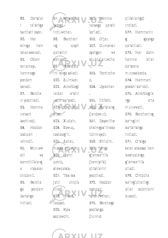 89. Do’stlar i ta`siriga berilishi oson. 90. Har kimga ham ishonaveradi. 91. Odam tanlamay, hammaga yordam beradi. 92. Barcha ni yoqtiradi. 93. Hamma narsani kechiradi. 94. Haddan tashqari rahmdil. 95. Muruvv atli va kamchiliklarg a nisbatan chidamli. 96. Barcha ga yordam berishga intiladi. 97. Muvaffaq iyatga intiluvchan. 98. Barchani ng qoyil qolishini xohlaydi. 99. Boshqala rni ishga soladi. 100. Zulmkor. 101. Atrofdagi lardan o’zini ustun qo’yadi. 102. S h uhratp arast. 103. Xudbin. 104. Sovuq, toshbag`ir. 105. Zahar, mazax qiluvchi. 106. Qahri qattiq, shavqatsiz. 107. Tez-tez jahli chiqib turadi. 108. Hissiz, loqayd. 109. Kek saqlovchi. 110. Hamma narsaga qarshi bo’ladi. 111. O’jar. 112. Gumonsir aydigan va shubhalanuvcha n. 113. Tortincho q. 114. Uyatchan . 115. Iltifotli. 116. Bo’shang (landovur). 117. Deyarlihe chkimgae ` tirozb ildirmaydi . 118. S h ilqim. 119. Unga g`amxo’rlik (homiylik) qilishlarini yoqtiradi. 120. Haddan tashqari ishonuvchan. 121. Barchaga yoqishga (hurmat qilishlariga) intiladi. 122. Hammanin g gapiga qo’shiladi. 123. Har doim hamma bilan do’stona munosabatda. 124. Hammani yaxshi ko’radi. 125. Atrofdagila rga o’ta muruvvatli. 126. Barchaning ko’nglini ko’tarishga intiladi. 127. O’ziga zarar etkazsa ham boshqalarga g`amxo’rlik qiladi. 128. Ortiqcha ko’ngilchanligi bilan odamlarni buzadi. 