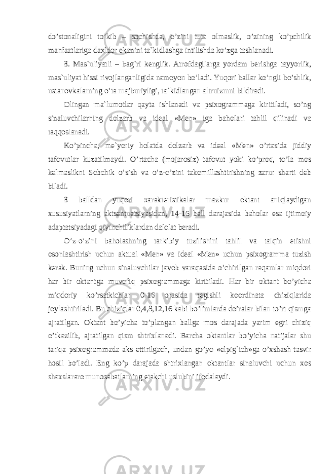 do’stonaligini to’kib – sochishda, o’zini tuta olmaslik, o’zining ko’pchilik manfaatlariga daxldor ekanini ta`kidlashga intilishda ko’zga tashlanadi. 8. Mas`uliyatli – bag`ri kenglik. Atrofdagilarga yordam berishga tayyorlik, mas`uliyat hissi rivojlanganligida namoyon bo’ladi. Yuqori ballar ko’ngli bo’shlik, ustanovkalarning o’ta majburiyligi, ta`kidlangan altruizmni bildiradi. Olingan ma`lumotlar qayta ishlanadi va psixogrammaga kiritiladi, so’ng sinaluvchilarning dolzarb va ideal «Men» iga baholari tahlil qilinadi va taqqoslanadi. Ko’pincha, me`yoriy holatda dolzarb va ideal «Men» o’rtasida jiddiy tafovutlar kuzatilmaydi. O’rtacha (mojarosiz) tafovut yoki ko’proq, to’la mos kelmaslikni Sobchik o’sish va o’z-o’zini takomillashtirishning zarur sharti deb biladi. 8 balldan yuqori xarakteristikalar mazkur oktant aniqlaydigan xususiyatlarning aktsentuatsiyasidan, 14-16 ball darajasida baholar esa ijtimoiy adaptatsiyadagi qiyinchiliklardan dalolat beradi. O’z-o’zini baholashning tarkibiy tuzilishini tahlil va talqin etishni osonlashtirish uchun aktual «Men» va ideal «Men» uchun psixogramma tuzish kerak. Buning uchun sinaluvchilar javob varaqasida o’chirilgan raqamlar miqdori har bir oktantga muvofiq psixogrammaga kiritiladi. Har bir oktant bo’yicha miqdoriy ko’rsatkichlar 0-16 orasida tegishli koordinata chiziqlarida joylashtiriladi. Bu chiziqlar 0,4,8,12,16 kabi bo’limlarda doiralar bilan to’rt qismga ajratilgan. Oktant bo’yicha to’plangan ballga mos darajada yarim egri chiziq o’tkazilib, ajratilgan qism shtrixlanadi. Barcha oktantlar bo’yicha natijalar shu tariqa psixogrammada aks ettirilgach, undan go’yo «elpig`ich»ga o’xshash tasvir hosil bo’ladi. Eng ko’p darajada shtrixlangan oktantlar sinaluvchi uchun xos shaxslararo munosabatlarning etakchi uslubini ifodalaydi. 