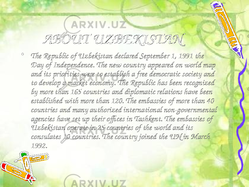 ABOUT UZBEKISTAN • The Republic of Uzbekistan declared September 1, 1991 the Day of Independence. The new country appeared on world map and its priorities were to establish a free democratic society and to develop a market economy. The Republic has been recognized by more than 165 countries and diplomatic relations have been established with more than 120. The embassies of more than 40 countries and many authorized international non-governmental agencies have set up their offices in Tashkent. The embassies of Uzbekistan operate in 25 countries of the world and its consulates 10 countries. The country joined the UN in March 1992.  