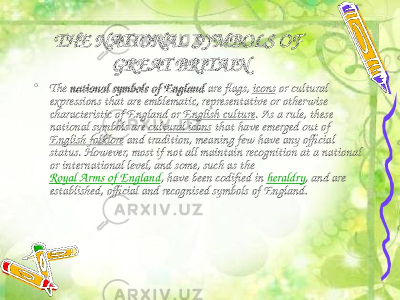 THE NATIONAL SYMBOLS OF GREAT BRITAIN • The  national symbols of England  are flags,  icons  or cultural expressions that are emblematic, representative or otherwise characteristic of England or  English culture . As a rule, these national symbols are  cultural icons  that have emerged out of  English folklore  and tradition, meaning few have any official status. However, most if not all maintain recognition at a national or international level, and some, such as the  Royal Arms of England , have been codified in  heraldry , and are established, official and recognised symbols of England. 