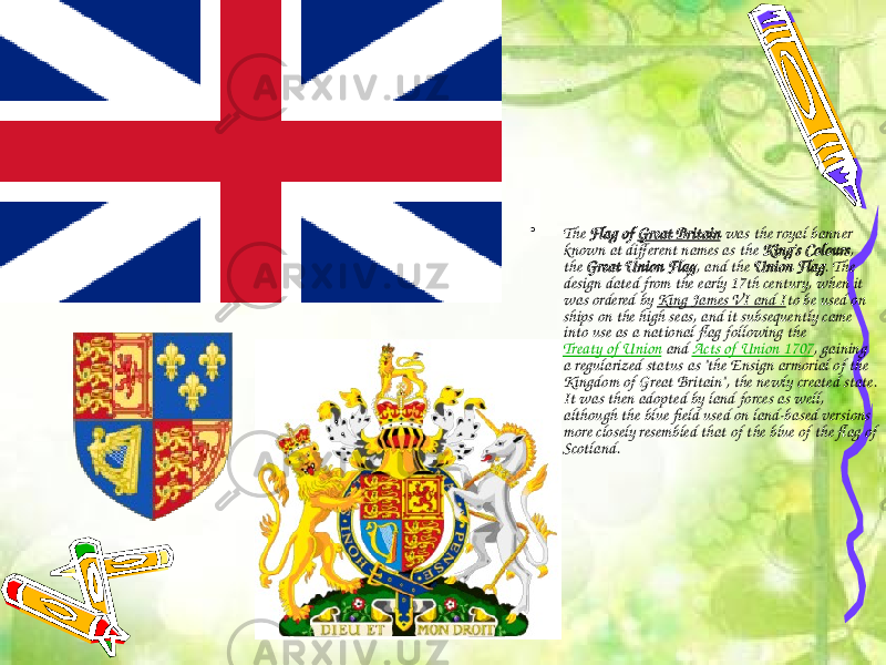 • The  Flag of  Great Britain  was the royal banner known at different names as the  King&#39;s Colours , the  Great Union Flag , and the  Union Flag . The design dated from the early 17th century, when it was ordered by  King James VI and I to be used on ships on the high seas, and it subsequently came into use as a national flag following the  Treaty of Union  and  Acts of Union 1707 , gaining a regularized status as &#34;the Ensign armorial of the Kingdom of Great Britain&#34;, the newly created state. It was then adopted by land forces as well, although the blue field used on land-based versions more closely resembled that of the blue of the flag of Scotland. 