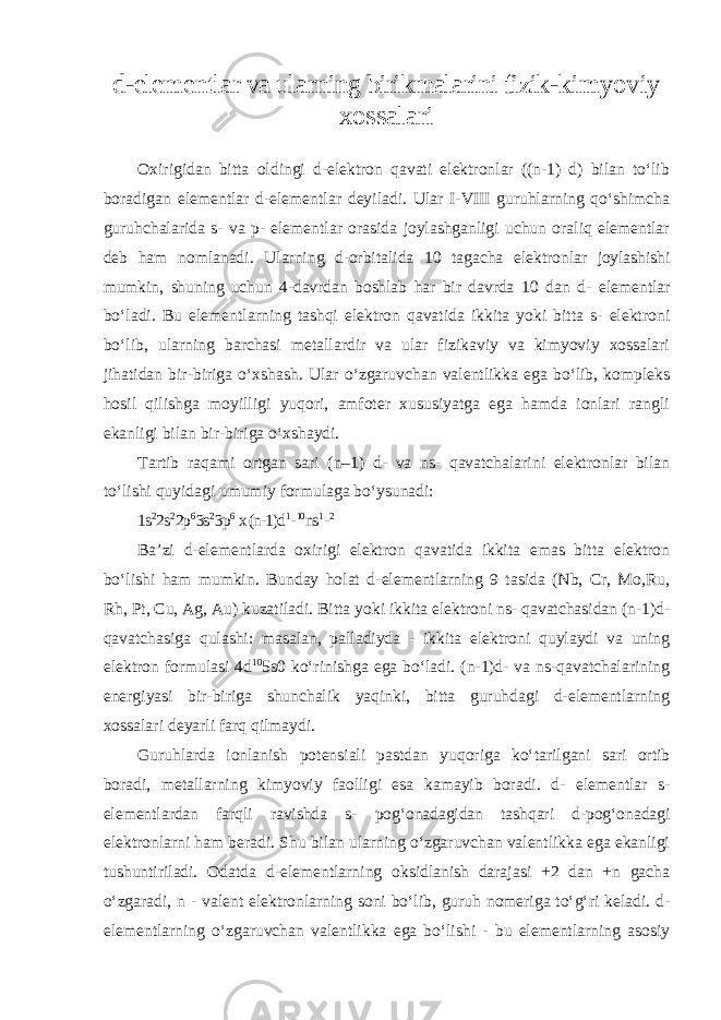 d-elementlar va ularning birikmalarini fizik- kimyoviy xossalari Oxirigidan bitta oldingi d-elektron qavati elektronlar ((n-1) d) bilan toʻlib boradigan elementlar d-elementlar deyiladi. Ular I-VIII guruhlarning qoʻshimcha guruhchalarida s- va p- elementlar orasida joylashganligi uchun oraliq elementlar deb ham nomlanadi. Ularning d-orbitalida 10 tagacha elektronlar joylashishi mumkin, shuning uchun 4-davrdan boshlab har bir davrda 10 dan d - elementlar boʻladi. Bu elementlarning tashqi elektron qavatida ikkita yoki bitta s- elektroni boʻlib, ularning barchasi metallardir va ular fizikaviy va kimyoviy xossalari jihatidan bir-biriga oʻxshash. Ular oʻzgaruvchan valentlikka ega boʻlib, kompleks hosil qilishga moyilligi yuqori, amfoter xususiyatga ega hamda ionlari rangli ekanligi bilan bir-biriga oʻxshaydi. Tartib raqami ortgan sari (n–1) d- va ns- qavatchalarini elektronlar bilan toʻlishi quyidagi umumiy formulaga boʻysunadi: 1s 2 2s 2 2p 6 3s 2 3p 6 x (n-1)d 1 - 10 ns 1 - 2 Ba’zi d-elementlarda oxirigi elektron qavatida ikkita emas bitta elektron boʻlishi ham mumkin. Bunday holat d - elementlarning 9 tasida (Nb, Cr, Mo,Ru, Rh, Pt, Cu, Ag, Au) kuzatiladi. Bitta yoki ikkita elektroni ns- qavatchasidan (n-1)d- qavatchasiga qulashi: masalan, palladiyda - ikkita elektroni quylaydi va uning elektron formulasi 4d 10 5s0 koʻrinishga ega boʻladi. (n-1)d- va ns-qavatchalarining energiyasi bir-biriga shunchalik yaqinki, bitta guruhdagi d-elementlarning xossalari deyarli farq qilmaydi. Guruhlarda ionlanish potensiali pastdan yuqoriga koʻtarilgani sari ortib boradi, metallarning kimyoviy faolligi esa kamayib boradi. d- elеmеntlаr s- elеmеntlаrdаn fаrqli rаvishdа s- pоgʻоnаdаgidаn tаshqаri d-pоgʻоnаdаgi elеktrоnlаrni hаm bеrаdi. Shu bilаn ulаrning oʻzgаruvchаn vаlеntlikka ega ekanligi tushuntirilаdi. Odatda d-elementlarning oksidlanish darajasi +2 dan +n gacha oʻzgaradi, n - valent elektronlarning soni boʻlib, guruh nomeriga toʻgʻri keladi. d- elementlarning oʻzgaruvchan valentlikka ega boʻlishi - bu elementlarning asosiy 