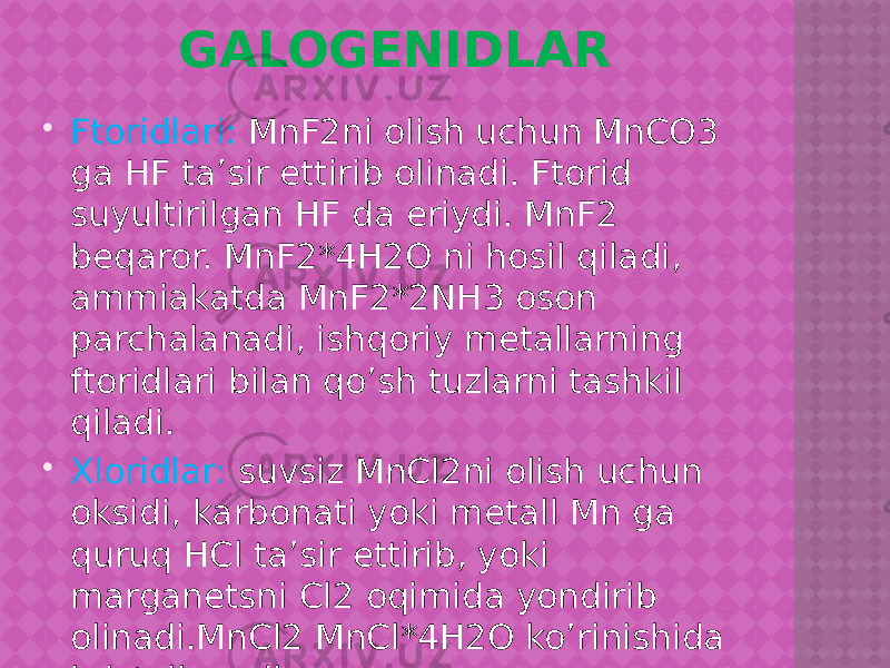 GALOGENIDLAR  Ftoridlari: MnF2ni olish uchun MnCO3 ga HF ta’sir ettirib olinadi. Ftorid suyultirilgan HF da eriydi. MnF2 beqaror. MnF2*4H2O ni hosil qiladi, ammiakatda MnF2*2NH3 oson parchalanadi, ishqoriy metallarning ftoridlari bilan qo’sh tuzlarni tashkil qiladi.  Xloridlar: suvsiz MnCl2ni olish uchun oksidi, karbonati yoki metall Mn ga quruq HCl ta’sir ettirib, yoki marganetsni Cl2 oqimida yondirib olinadi.MnCl2 MnCl*4H2O ko’rinishida kristallanadi. 