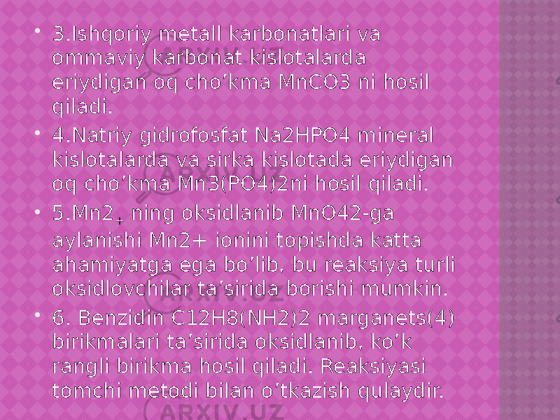  3.Ishqoriy metall karbonatlari va ommaviy karbonat kislotalarda eriydigan oq cho’kma MnCO3 ni hosil qiladi.  4.Natriy gidrofosfat Na2HPO4 mineral kislotalarda va sirka kislotada eriydigan oq cho’kma Mn3(PO4)2ni hosil qiladi.  5.Mn2 + ning oksidlanib MnO42-ga aylanishi Mn2+ ionini topishda katta ahamiyatga ega bo’lib, bu reaksiya turli oksidlovchilar ta’sirida borishi mumkin.  6. Benzidin C12H8(NH2)2 marganets(4) birikmalari ta’sirida oksidlanib, ko’k rangli birikma hosil qiladi. Reaksiyasi tomchi metodi bilan o’tkazish qulaydir. 