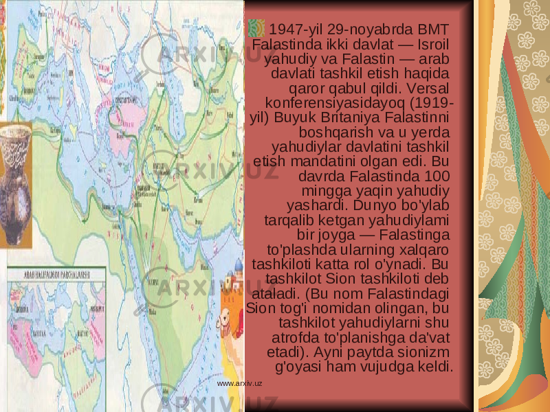 1947-yil 29-noyabrda BMT Falastinda ikki davlat — Isroil yahudiy va Falastin — arab davlati tashkil etish haqida qaror qabul qildi. Versal konferensiyasidayoq (1919- yil) Buyuk Britaniya Falastinni boshqarish va u yerda yahudiylar davlatini tashkil etish mandatini olgan edi. Bu davrda Falastinda 100 mingga yaqin yahudiy yashardi. Dunyo bo&#39;ylab tarqalib ketgan yahudiylami bir joyga — Falastinga to&#39;plashda ularning xalqaro tashkiloti katta rol o&#39;ynadi. Bu tashkilot Sion tashkiloti deb ataladi. (Bu nom Falastindagi Sion tog&#39;i nomidan olingan, bu tashkilot yahudiylarni shu atrofda to&#39;planishga da&#39;vat etadi). Ayni paytda sionizm g&#39;oyasi ham vujudga keldi. www.arxiv.uz 