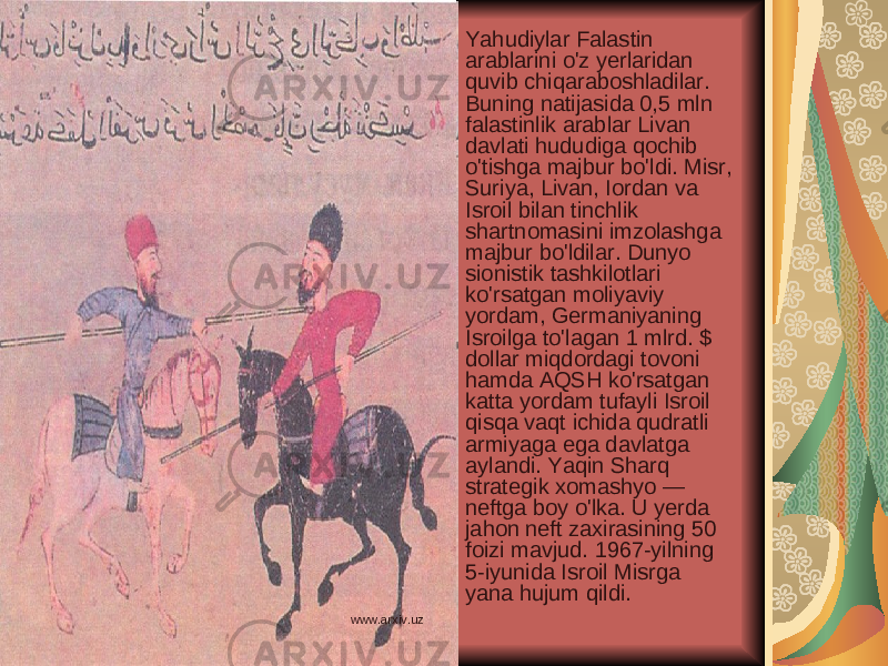 Yahudiylar Falastin arablarini o&#39;z yerlaridan quvib chiqaraboshladilar. Buning natijasida 0,5 mln falastinlik arablar Livan davlati hududiga qochib o&#39;tishga majbur bo&#39;ldi. Misr, Suriya, Livan, Iordan va Isroil bilan tinchlik shartnomasini imzolashga majbur bo&#39;ldilar. Dunyo sionistik tashkilotlari ko&#39;rsatgan moliyaviy yordam, Germaniyaning Isroilga to&#39;lagan 1 mlrd. $ dollar miqdordagi tovoni hamda AQSH ko&#39;rsatgan katta yordam tufayli Isroil qisqa vaqt ichida qudratli armiyaga ega davlatga aylandi. Yaqin Sharq strategik xomashyo — neftga boy o&#39;lka. U yerda jahon neft zaxirasining 50 foizi mavjud. 1967-yilning 5-iyunida Isroil Misrga yana hujum qildi. www.arxiv.uz 