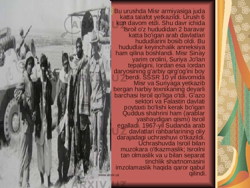 Bu urushda Misr armiyasiga juda katta talafot yetkazildi. Urush 6 kun davom etdi. Shu davr ichida Isroil o&#39;z hududidan 2 baravar katta bo&#39;igan arab davlatlari hududlarini bosib oldi. Bu hududlar keyinchalik anneksiya ham qilina boshlandi. Misr Sinay yarim orolini, Suriya Jo&#39;lan tepaligini, Iordan esa Iordan daryosining g&#39;arbiy qirg&#39;og&#39;ini boy berdi. SSSR 10 yil davomida Misr va Suriyaga yetkazib bergan harbiy texnikaning deyarli barchasi Isroil qo&#39;liga o&#39;tdi. G&#39;azo sektori va Falastin davlati poytaxti bo&#39;lishi kerak bo&#39;igan Quddus shahrini ham (arablar yashaydigan qismi) Isroil egalladi. 1967-yil Sudanda arab davlatlari rahbarlarining oliy darajadagi uchrashuvi o&#39;tkazildi. Uchrashuvda Isroil bilan muzokara o&#39;tkazmaslik; Isroilni tan olmaslik va u bilan separat tinchlik shartnomasini imzolamaslik haqida qaror qabul qilindi. www.arxiv.uz 