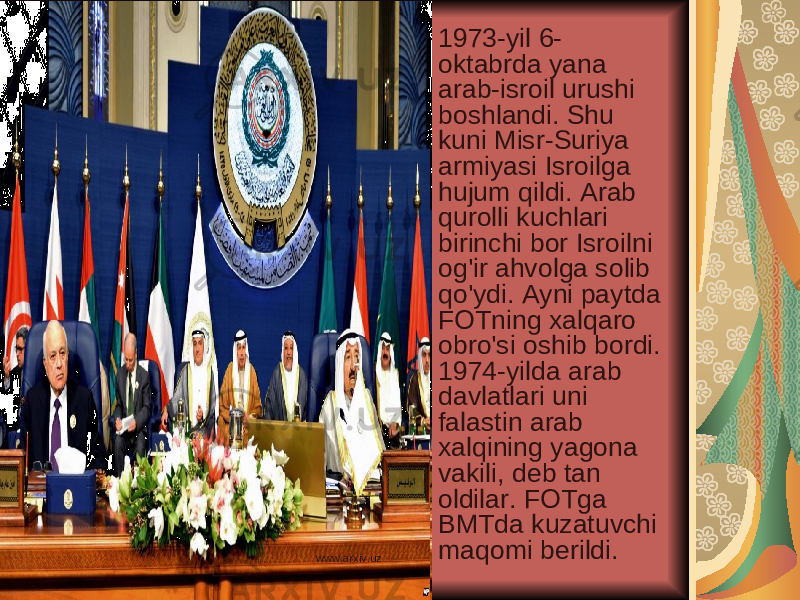 1973-yil 6- oktabrda yana arab-isroil urushi boshlandi. Shu kuni Misr-Suriya armiyasi Isroilga hujum qildi. Arab qurolli kuchlari birinchi bor Isroilni og&#39;ir ahvolga solib qo&#39;ydi. Ayni paytda FOTning xalqaro obro&#39;si oshib bordi. 1974-yilda arab davlatlari uni falastin arab xalqining yagona vakili, deb tan oldilar. FOTga BMTda kuzatuvchi maqomi berildi. www.arxiv.uz 