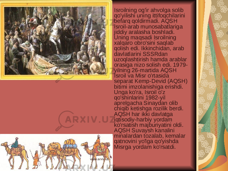 Isroilning og&#39;ir ahvolga solib qo&#39;yilishi uning ittifoqchilarini befarq qoldirmadi. AQSH isroil-arab munosabatlariga jiddiy aralasha boshladi. Uning maqsadi Isroilning xalqaro obro&#39;sini saqlab qolish edi. Ikkinchidan, arab davlatlarini SSSRdan uzoqlashtirish hamda arablar orasiga nizo solish edi. 1979- yilning 26-martida AQSH Isroil va Misr o&#39;rtasida separat Kemp-Devid (AQSH) bitimi imzolanishiga erishdi. Unga ko&#39;ra, Isroil o&#39;z qo&#39;shinlarini 1982-yil aprelgacha Sinaydan olib chiqib ketishga rozilik berdi. AQSH har ikki davlatga iqtisodiy-harbiy yordam ko&#39;rsatish majburiyatini oldi. AQSH Suvaysh kanalini minalardan tozalab, kemalar qatnovini yo&#39;lga qo&#39;yishda Misrga yordam ko&#39;rsatdi. www.arxiv.uz 