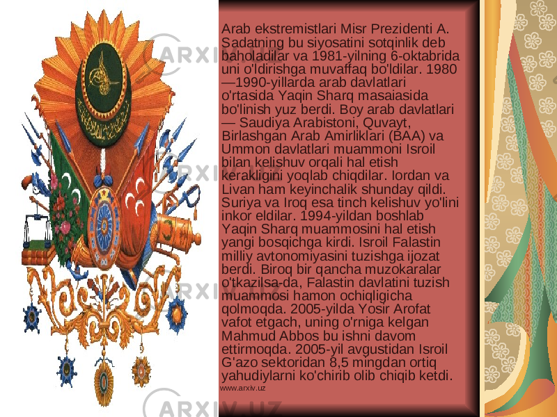 Arab ekstremistlari Misr Prezidenti A. Sadatning bu siyosatini sotqinlik deb baholadilar va 1981-yilning 6-oktabrida uni o&#39;ldirishga muvaffaq bo&#39;ldilar. 1980 —1990-yillarda arab davlatlari o&#39;rtasida Yaqin Sharq masaiasida bo&#39;linish yuz berdi. Boy arab davlatlari — Saudiya Arabistoni, Quvayt, Birlashgan Arab Amirliklari (BAA) va Ummon davlatlari muammoni Isroil bilan kelishuv orqali hal etish kerakligini yoqlab chiqdilar. Iordan va Livan ham keyinchalik shunday qildi. Suriya va Iroq esa tinch kelishuv yo&#39;lini inkor eldilar. 1994-yildan boshlab Yaqin Sharq muammosini hal etish yangi bosqichga kirdi. Isroil Falastin milliy avtonomiyasini tuzishga ijozat berdi. Biroq bir qancha muzokaralar o&#39;tkazilsa-da, Falastin davlatini tuzish muammosi hamon ochiqligicha qolmoqda. 2005-yilda Yosir Arofat vafot etgach, uning o&#39;rniga kelgan Mahmud Abbos bu ishni davom ettirmoqda. 2005-yil avgustidan Isroil G&#39;azo sektoridan 8,5 mingdan ortiq yahudiylarni ko&#39;chirib olib chiqib ketdi. www.arxiv.uz 