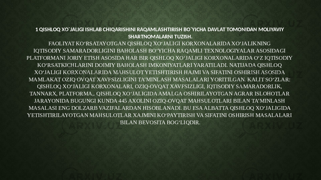 1 QISHLOQ XO`JALIGI ISHLAB CHIQARISHINI RAQAMLASHTIRISH BO`YICHA DAVLAT TOMONIDAN MOLIYAVIY SHARTNOMALARNI TUZISH. FAOLIYAT KO‘RSATAYOTGAN QISHLOQ XO‘JALIGI KORXONALARIDA XO‘JALIKNING IQTISODIY SAMARADORLIGINI BAHOLASH BO‘YICHA RAQAMLI TEXNOLOGIYALAR ASOSIDAGI PLATFORMANI JORIY ETISH ASOSIDA HAR BIR QISHLOQ XO‘JALIGI KORXONALARIDA O‘Z IQTISODIY KO‘RSATKICHLARINI DOIMIY BAHOLASH IMKONIYATLARI YARATILADI. NATIJADA QISHLOQ XO‘JALIGI KORXONALARIDA MAHSULOT YETISHTIRISH HAJMI VA SIFATINI OSHIRISH ASOSIDA MAMLAKAT OZIQ OVQAT XAVFSIZLIGINI TA’MINLASH MASALALARI YORITILGAN. KALIT SO‘ZLAR: QISHLOQ XO‘JALIGI KORXONALARI, OZIQ-OVQAT XAVFSIZLIGI, IQTISODIY SAMARADORLIK, TANNARX, PLATFORMA,. QISHLOQ XO‘JALIGIDA AMALGA OSHIRILAYOTGAN AGRAR ISLOHOTLAR JARAYONIDA BUGUNGI KUNDA 445 AXOLINI OZIQ-OVQAT MAHSULOTLARI BILAN TA’MINLASH MASALASI ENG DOLZARB VAZIFALARDAN HISOBLANADI. BU ESA ALBATTA QISHLOQ XO‘JALIGIDA YETISHTIRILAYOTGAN MAHSULOTLAR XAJMINI KO‘PAYTIRISH VA SIFATINI OSHIRISH MASALALARI BILAN BEVOSITA BOG‘LIQDIR. 