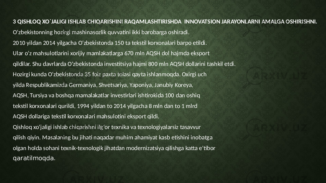 3 QISHLOQ XO`JALIGI ISHLAB CHIQARISHINI RAQAMLASHTIRISHDA INNOVATSION JARAYONLARNI AMALGA OSHIRISHNI. O‘zbekistonning hozirgi mashinasozlik quvvatini ikki barobarga oshiradi. 2010 yildan 2014 yilgacha O‘zbekistonda 150 ta tekstil korxonalari barpo etildi. Ular o‘z mahsulotlarini xorijiy mamlakatlarga 670 mln AQSH dol hajmda eksport qildilar. Shu davrlarda O‘zbekistonda investitsiya hajmi 800 mln AQSH dollarini tashkil etdi. Hozirgi kunda O‘zbekistonda 35 foiz paxta tolasi qayta ishlanmoqda. Oxirgi uch yilda Respublikamizda Germaniya, Shvetsariya, Yaponiya, Janubiy Koreya, AQSH, Tursiya va boshqa mamalakatlar investirlari ishtirokida 100 dan oshiq tekstil korxonalari qurildi, 1994 yildan to 2014 yilgacha 8 mln dan to 1 mlrd AQSH dollariga tekstil korxonalari mahsulotini eksport qildi. Qishloq xo‘jaligi ishlab chiqarishni ilg‘or texnika va texnologiyalarsiz tasavvur qilish qiyin. Masalaning bu jihati naqadar muhim ahamiyat kasb etishini inobatga olgan holda sohani texnik-texnologik jihatdan modernizatsiya qilishga katta e’tibor qaratilmoqda. 