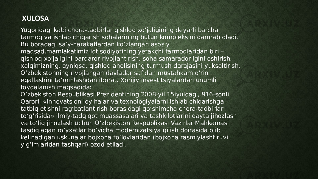  XULOSA Yuqoridagi kabi chora-tadbirlar qishloq xo‘jaligining deyarli barcha tarmoq va ishlab chiqarish sohalarining butun kompleksini qamrab oladi. Bu boradagi sa’y-harakatlardan ko‘zlangan asosiy maqsad,mamlakatimiz iqtisodiyotining yetakchi tarmoqlaridan biri – qishloq xo‘jaligini barqaror rivojlantirish, soha samaradorligini oshirish, xalqimizning, ayniqsa, qishloq aholisining turmush darajasini yuksaltirish, O‘zbekistonning rivojlangan davlatlar safidan mustahkam o‘rin egallashini ta’minlashdan iborat. Xorijiy investitsiyalardan unumli foydalanish maqsadida: O‘zbekiston Respublikasi Prezidentining 2008-yil 15iyuldagi, 916-sonli Qarori: «Innovatsion loyihalar va texnologiyalarni ishlab chiqarishga tatbiq etishni rag‘batlantirish borasidagi qo‘shimcha chora-tadbirlar to‘g‘risida» ilmiy-tadqiqot muassasalari va tashkilotlarini qayta jihozlash va to‘liq jihozlash uchun O‘zbekiston Respublikasi Vazirlar Mahkamasi tasdiqlagan ro‘yxatlar bo‘yicha modernizatsiya qilish doirasida olib kelinadigan uskunalar bojxona to‘lovlaridan (bojxona rasmiylashtiruvi yig‘imlaridan tashqari) ozod etiladi. 