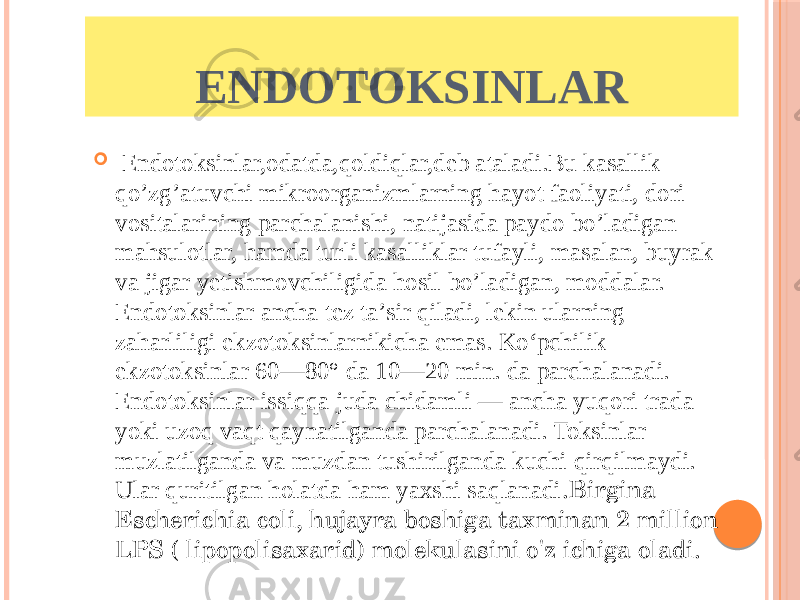    Endotoksinlar,odatda,qoldiqlar,deb ataladi.Bu kasallik qo’zg’atuvchi mikroorganizmlarning hayot faoliyati, dori vositalarining parchalanishi, natijasida paydo bo’ladigan mahsulotlar, hamda turli kasalliklar tufayli, masalan, buyrak va jigar yetishmovchiligida hosil bo’ladigan, moddalar. Endotoksinlar ancha tez taʼsir qiladi, lekin ularning zaharliligi ekzotoksinlarnikicha emas. Koʻpchilik ekzotoksinlar 60—80° da 10—20 min. da parchalanadi. Endotoksinlar issiqqa juda chidamli — ancha yuqori trada yoki uzoq vaqt qaynatilganda parchalanadi. Toksinlar muzlatilganda va muzdan tushirilganda kuchi qirqilmaydi. Ular quritilgan holatda ham yaxshi saqlanadi .Birgina Escherichia coli, hujayra boshiga taxminan 2 million LPS ( lipopolisaxarid) molekulasini o&#39;z ichiga oladi.  ENDOTOKSINLAR 