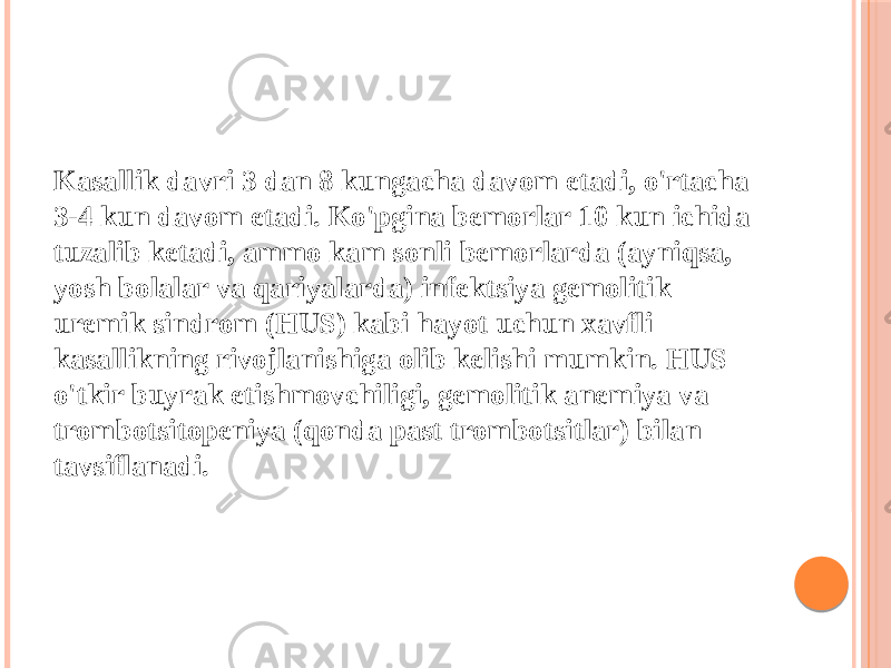 Kasallik davri 3 dan 8 kungacha davom etadi, o&#39;rtacha 3-4 kun davom etadi. Ko&#39;pgina bemorlar 10 kun ichida tuzalib ketadi, ammo kam sonli bemorlarda (ayniqsa, yosh bolalar va qariyalarda) infektsiya gemolitik uremik sindrom (HUS) kabi hayot uchun xavfli kasallikning rivojlanishiga olib kelishi mumkin. HUS o&#39;tkir buyrak etishmovchiligi, gemolitik anemiya va trombotsitopeniya (qonda past trombotsitlar) bilan tavsiflanadi. 