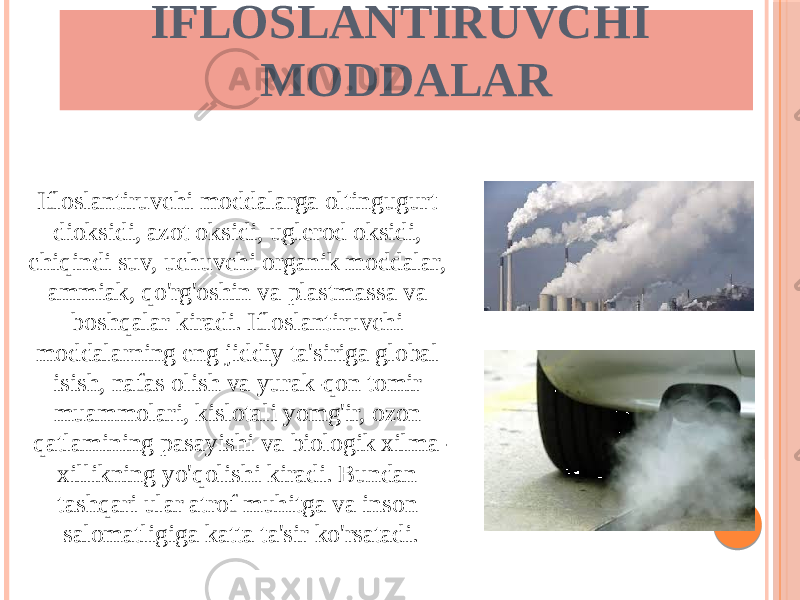 IFLOSLANTIRUVCHI MODDALAR Ifloslantiruvchi moddalarga oltingugurt dioksidi, azot oksidi, uglerod oksidi, chiqindi suv, uchuvchi organik moddalar, ammiak, qo&#39;rg&#39;oshin va plastmassa va boshqalar kiradi. Ifloslantiruvchi moddalarning eng jiddiy ta&#39;siriga global isish, nafas olish va yurak-qon tomir muammolari, kislotali yomg&#39;ir, ozon qatlamining pasayishi va biologik xilma- xillikning yo&#39;qolishi kiradi. Bundan tashqari ular atrof muhitga va inson salomatligiga katta ta&#39;sir ko&#39;rsatadi. 