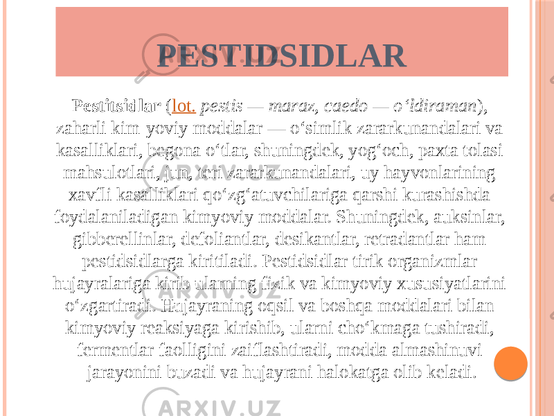 Pestitsidlar  ( lot.   pestis — maraz, caedo — oʻldiraman ), zaharli kim-yoviy moddalar — oʻsimlik zararkunandalari va kasalliklari, begona oʻtlar, shuningdek, yogʻoch, paxta tolasi mahsulotlari, jun, teri zararkunandalari, uy hayvonlarining xavfli kasalliklari qoʻzgʻatuvchilariga qarshi kurashishda foydalaniladigan kimyoviy moddalar. Shuningdek, auksinlar, gibberellinlar, defoliantlar, desikantlar, retradantlar ham pestidsidlarga kiritiladi. Pestidsidlar tirik organizmlar hujayralariga kirib ularning fizik va kimyoviy xususiyatlarini oʻzgartiradi. Hujayraning oqsil va boshqa moddalari bilan kimyoviy reaksiyaga kirishib, ularni choʻkmaga tushiradi, fermentlar faolligini zaiflashtiradi, modda almashinuvi jarayonini buzadi va hujayrani halokatga olib keladi. PESTIDSIDLAR 