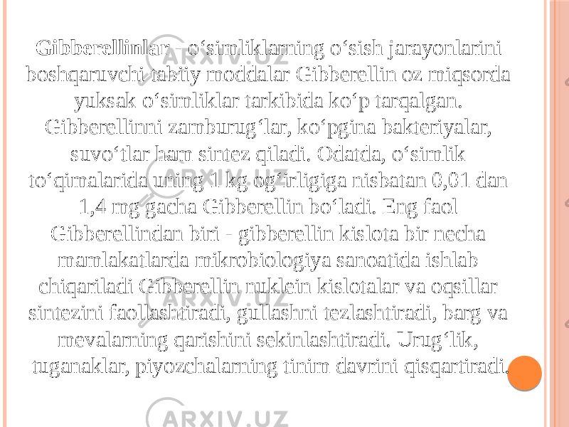 Gibberellinlar  - oʻsimliklarning oʻsish jarayonlarini boshqaruvchi tabiiy moddalar Gibberellin oz miqsorda yuksak oʻsimliklar tarkibida koʻp tarqalgan. Gibberellinni zamburugʻlar, koʻpgina bakteriyalar, suvoʻtlar ham sintez qiladi. Odatda, oʻsimlik toʻqimalarida uning 1 kg ogʻirligiga nisbatan 0,01 dan 1,4 mg gacha Gibberellin boʻladi. Eng faol Gibberellindan biri - gibberellin kislota bir necha mamlakatlarda mikrobiologiya sanoatida ishlab chiqariladi Gibberellin nuklein kislotalar va oqsillar sintezini faollashtiradi, gullashni tezlashtiradi, barg va mevalarning qarishini sekinlashtiradi. Urugʻlik, tuganaklar, piyozchalarning tinim davrini qisqartiradi. 