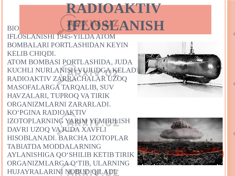 BIOSFERANING RADIOAKTIV IFLOSLANISHI 1945-YILDA ATOM BOMBALARI PORTLASHIDAN KEYIN KELIB CHIQDI. ATOM BOMBASI PORTLASHIDA, JUDA KUCHLI NURLANISH VUJUDGA KELADI. RADIOAKTIV ZARRACHALAR UZOQ MASOFALARGA TARQALIB, SUV HAVZALARI, TUPROQ VA TIRIK ORGANIZMLARNI ZARARLADI. KO‘PGINA RADIOAKTIV IZOTOPLARNING YARIM YEMIRILISH DAVRI UZOQ VA JUDA XAVFLI HISOBLANADI. BARCHA IZOTOPLAR TABIATDA MODDALARNING AYLANISHIGA QO‘SHILIB KETIB TIRIK ORGANIZMLARGA O‘TIB, ULARNING HUJAYRALARINI NOBUD QILADI. RADIOAKTIV IFLOSLANISH 