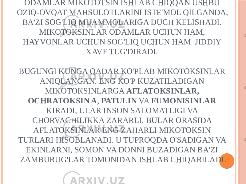 ODAMLAR MIKOTOTSIN ISHLAB CHIQQAN USHBU OZIQ-OVQAT MAHSULOTLARINI ISTE&#39;MOL QILGANDA, BA&#39;ZI SOG&#39;LIQ MUAMMOLARIGA DUCH KELISHADI. MIKOTOKSINLAR ODAMLAR UCHUN HAM, HAYVONLAR UCHUN SOG&#39;LIQ UCHUN HAM JIDDIY XAVF TUG&#39;DIRADI. BUGUNGI KUNGA QADAR KO&#39;PLAB MIKOTOKSINLAR ANIQLANGAN. ENG KO&#39;P KUZATILADIGAN MIKOTOKSINLARGA AFLATOKSINLAR, OCHRATOKSIN A , PATULIN VA FUMONISINLAR KIRADI, ULAR INSON SALOMATLIGI VA CHORVACHILIKKA ZARARLI. BULAR ORASIDA AFLATOKSINLAR ENG ZAHARLI MIKOTOKSIN TURLARI HISOBLANADI. U TUPROQDA O&#39;SADIGAN VA EKINLARNI, SOMON VA DONNI BUZADIGAN BA&#39;ZI ZAMBURUG&#39;LAR TOMONIDAN ISHLAB CHIQARILADI. 