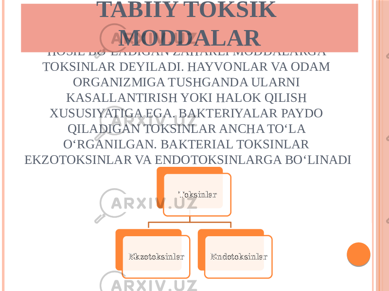 MIKROORGANIZMLARNING HAYOT FAOLIYATIDA HOSIL BOʻLADIGAN ZAHARLI MODDALARGA TOKSINLAR DEYILADI. HAYVONLAR VA ODAM ORGANIZMIGA TUSHGANDA ULARNI KASALLANTIRISH YOKI HALOK QILISH XUSUSIYATIGA EGA. BAKTERIYALAR PAYDO QILADIGAN TOKSINLAR ANCHA TOʻLA OʻRGANILGAN. BAKTERIAL TOKSINLAR EKZOTOKSINLAR VA ENDOTOKSINLARGA BOʻLINADI Toksinlar Ekzotoksinlar EndotoksinlarTABIIY TOKSIK MODDALAR 