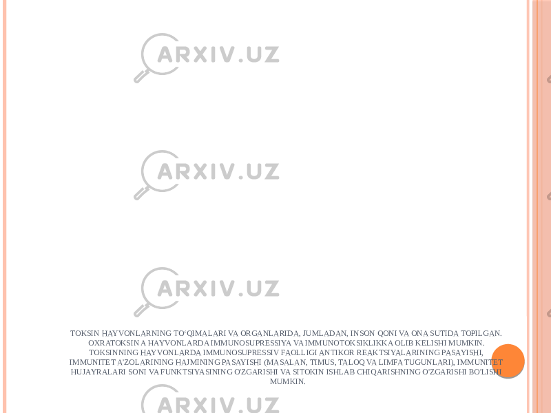 TOKSIN HAYVONLARNING TO‘QIMALARI VA ORGANLARIDA, JUMLADAN, INSON QONI VA ONA SUTIDA TOPILGAN. OXRATOKSIN A HAYVONLARDA IMMUNOSUPRESSIYA VA IMMUNOTOKSIKLIKKA OLIB KELISHI MUMKIN. TOKSINNING HAYVONLARDA IMMUNOSUPRESSIV FAOLLIGI ANTIKOR REAKTSIYALARINING PASAYISHI, IMMUNITET A&#39;ZOLARINING HAJMINING PASAYISHI (MASALAN, TIMUS, TALOQ VA LIMFA TUGUNLARI), IMMUNITET HUJAYRALARI SONI VA FUNKTSIYASINING O&#39;ZGARISHI VA SITOKIN ISHLAB CHIQARISHNING O&#39;ZGARISHI BO&#39;LISHI MUMKIN. 