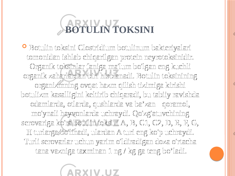 BOTULIN TOKSINI  Botulin toksini Clostridium botulinum bakteriyalari tomonidan ishlab chiqarilgan protein neyrotoksinidir. Organik toksinlar faniga ma&#39;lum bo&#39;lgan eng kuchli organik zaharlardan biri hisblanadi. Botulin toksinining organizmning ovqat hazm qilish tizimiga kirishi botulizm kasalligini keltirib chiqaradi, bu tabiiy ravishda odamlarda, otlarda, qushlarda va ba’zan - qoramol, mo&#39;ynali hayvonlarda uchraydi. Qo&#39;zg&#39;atuvchining serovariga ko&#39;ra botulin toksini A, B, C1, C2, D, E, F, G, H turlarga bo&#39;linadi, ulardan A turi eng ko&#39;p uchraydi. Turli serovarlar uchun yarim o&#39;ldiradigan doza o&#39;rtacha tana vazniga taxminan 1 ng / kg ga teng bo’ladi. 