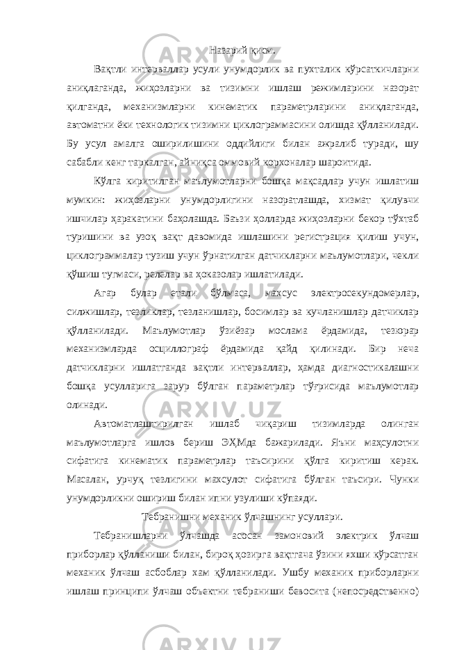 Назарий қисм. Вақтли интерваллар усули унумдорлик ва пухталик кўрсаткичларни аниқлаганда, жиҳозларни ва тизимни ишлаш режимларини назорат қилганда, механизмларни кинематик параметрларини аниқлаганда, автоматни ёки технологик тизимни циклограммасини олишда қўлланилади. Бу усул амалга оширилишини оддийлиги билан ажралиб туради, шу сабабли кенг таркалган, айниқса оммовий корхоналар шароитида. Кўлга киритилган маълумотларни бошқа мақсадлар учун ишлатиш мумкин: жиҳозларни унумдорлигини назоратлашда, хизмат қилувчи ишчилар ҳаракатини баҳолашда. Баъзи ҳолларда жиҳозларни бекор тўхтаб туришини ва узоқ вақт давомида ишлашини регистрация қилиш учун, циклограммалар тузиш учун ўрнатилган датчикларни маълумотлари, чекли қўшиш тугмаси, релелар ва ҳоказолар ишлатилади. Агар булар етали бўлмаса, махсус электросекундомерлар, силжишлар, тезликлар, тезланишлар, босимлар ва кучланишлар датчиклар қўлланилади. Маълумотлар ўзиёзар мослама ёрдамида, тезюрар механизмларда осциллограф ёрдамида қайд қилинади. Бир неча датчикларни ишлатганда вақтли интерваллар, ҳамда диагностикалашни бошқа усулларига зарур бўлган параметрлар тўғрисида маълумотлар олинади. Автоматлаштирилган ишлаб чиқариш тизимларда олинган маълумотларга ишлов бериш ЭҲМда бажарилади. Яъни маҳсулотни сифатига кинематик параметрлар таъсирини қўлга киритиш керак. Масалан, урчуқ тезлигини махсулот сифатига бўлган таъсири. Чунки унумдорликни ошириш билан ипни узулиши кўпаяди. Тебранишни механик ўлчашнинг усуллари. Тебранишларни ўлчашда асосан замоновий электрик ўлчаш приборлар қўлланиши билан, бироқ ҳозирга вақтгача ўзини яхши кўрсатган механик ўлчаш асбоблар хам қўлланилади. Ушбу механик приборларни ишлаш принципи ўлчаш объектни тебраниши бевосита (непосредственно) 